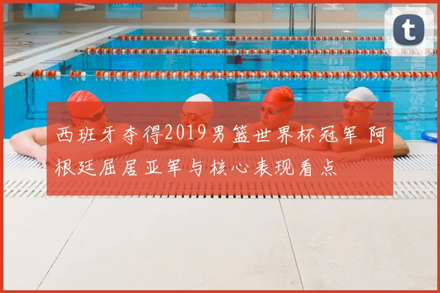 西班牙夺得2019男篮世界杯冠军 阿根廷屈居亚军与核心表现看点