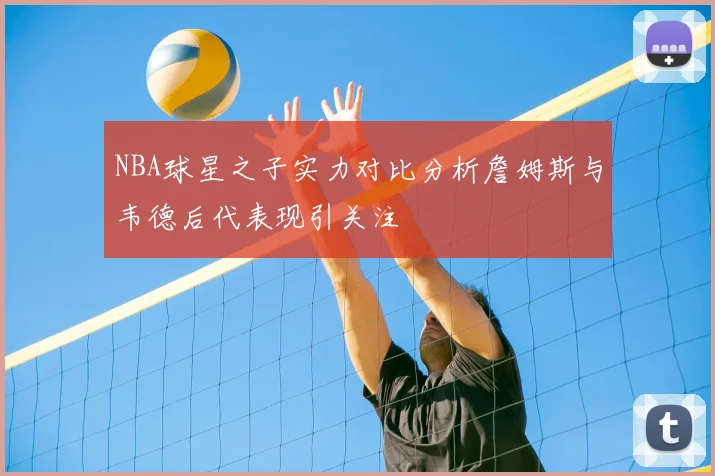 NBA球星之子实力对比分析詹姆斯与韦德后代表现引关注