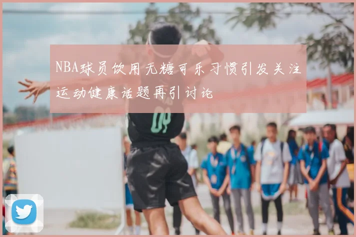 NBA球员饮用无糖可乐习惯引发关注运动健康话题再引讨论