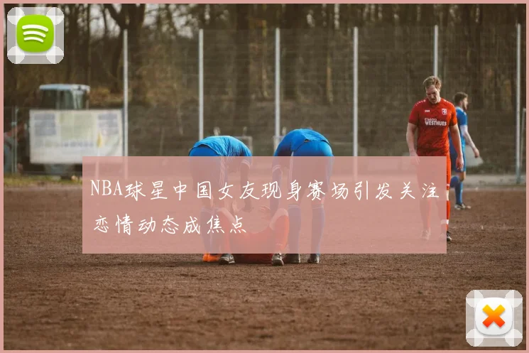NBA球星中国女友现身赛场引发关注恋情动态成焦点