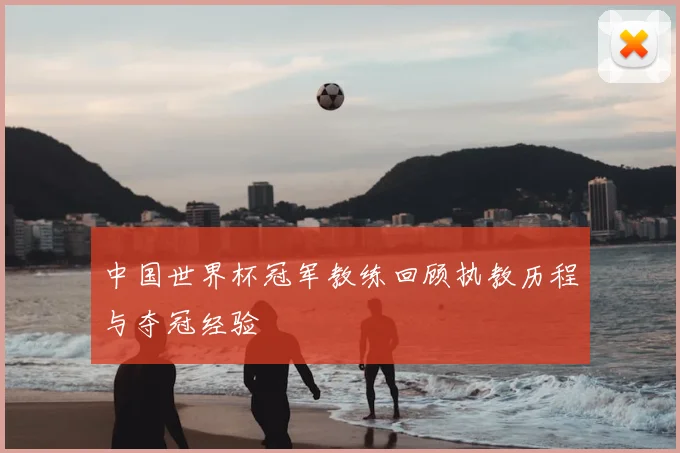 中国世界杯冠军教练回顾执教历程与夺冠经验