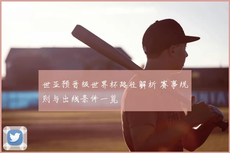 世亚预晋级世界杯路径解析 赛事规则与出线条件一览
