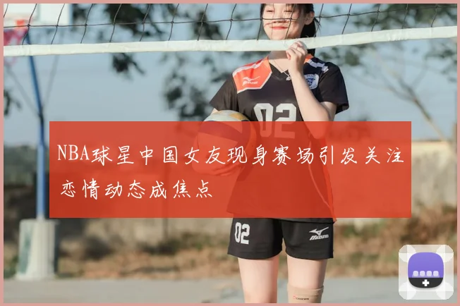 NBA球星中国女友现身赛场引发关注恋情动态成焦点