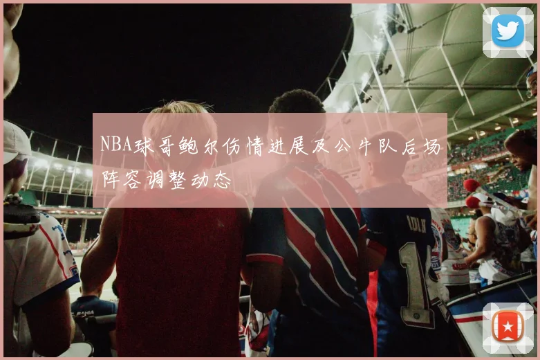 NBA球哥鲍尔伤情进展及公牛队后场阵容调整动态