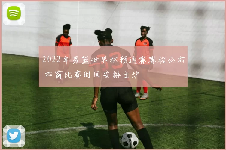 2022年男篮世界杯预选赛赛程公布 四窗比赛时间安排出炉