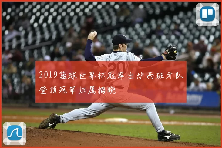 2019篮球世界杯冠军出炉西班牙队登顶冠军归属揭晓