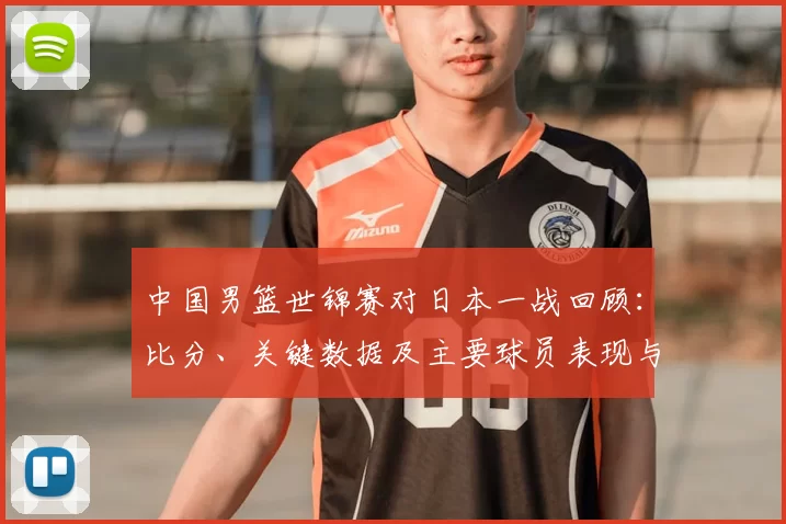 中国男篮世锦赛对日本一战回顾：比分、关键数据及主要球员表现与出线影响