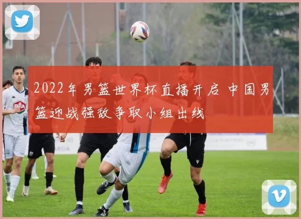 2022年男篮世界杯直播开启 中国男篮迎战强敌争取小组出线