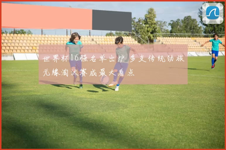 世界杯16强名单出炉 多支传统劲旅无缘淘汰赛成最大看点