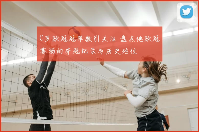 C罗欧冠冠军数引关注 盘点他欧冠赛场的夺冠纪录与历史地位