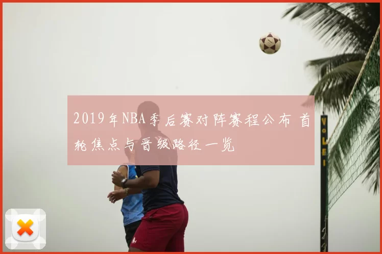 2019年NBA季后赛对阵赛程公布 首轮焦点与晋级路径一览