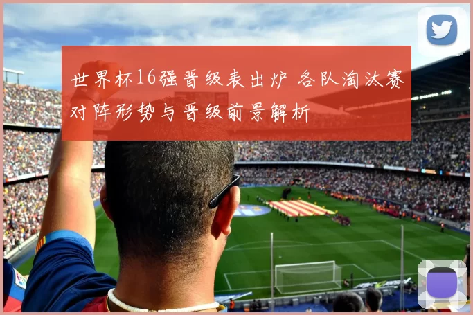 世界杯16强晋级表出炉 各队淘汰赛对阵形势与晋级前景解析