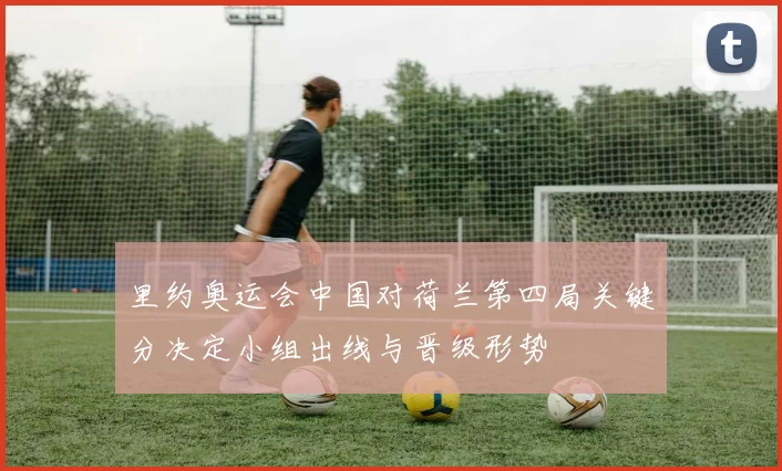 里约奥运会中国对荷兰第四局关键分决定小组出线与晋级形势