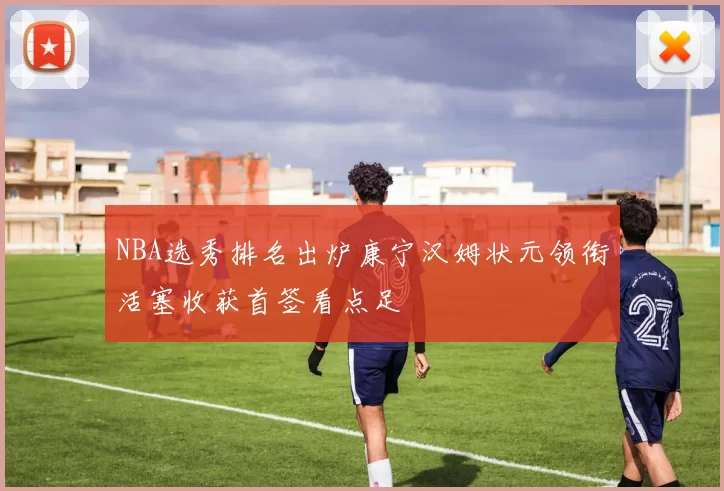 NBA选秀排名出炉康宁汉姆状元领衔活塞收获首签看点足