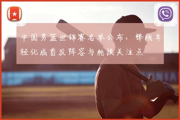 中国男篮世锦赛名单公布，锋线年轻化成首发阵容与轮换关注点