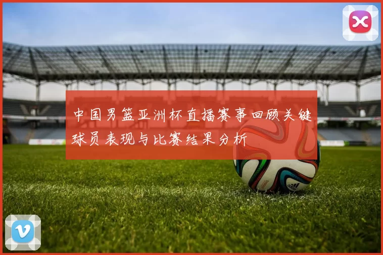 中国男篮亚洲杯直播赛事回顾关键球员表现与比赛结果分析