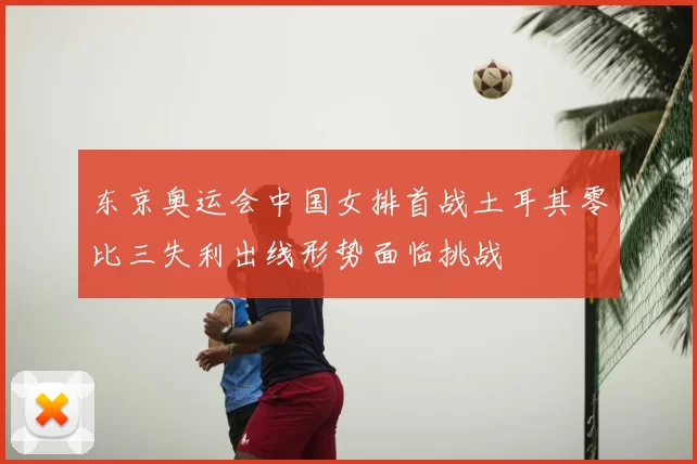 东京奥运会中国女排首战土耳其零比三失利出线形势面临挑战