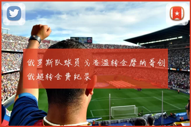 俄罗斯队球员戈洛温转会摩纳哥创俄超转会费纪录