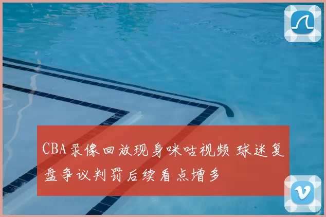 CBA录像回放现身咪咕视频 球迷复盘争议判罚后续看点增多