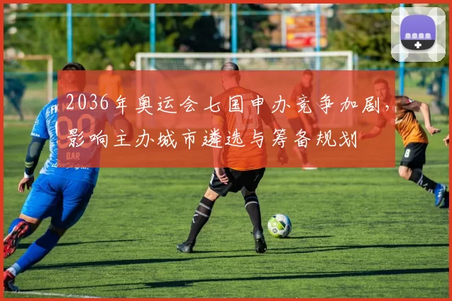 2036年奥运会七国申办竞争加剧，影响主办城市遴选与筹备规划