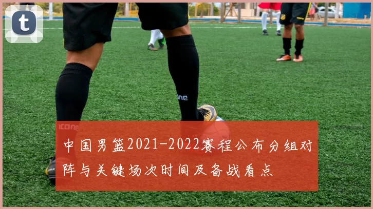 中国男篮2021-2022赛程公布分组对阵与关键场次时间及备战看点