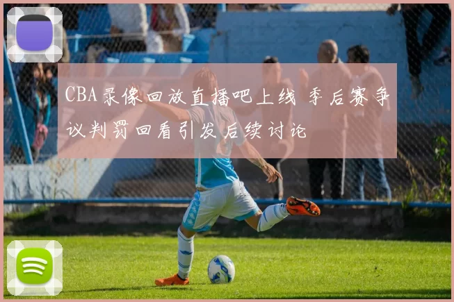 CBA录像回放直播吧上线 季后赛争议判罚回看引发后续讨论