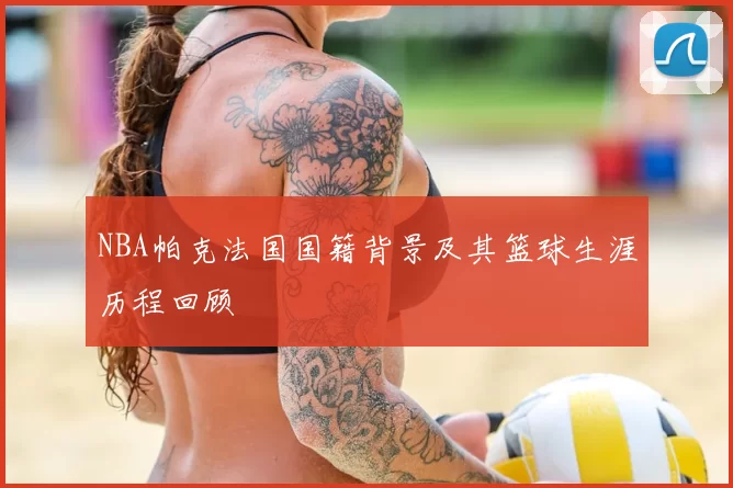 NBA帕克法国国籍背景及其篮球生涯历程回顾