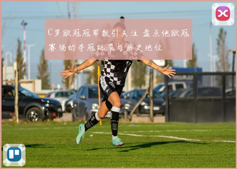 C罗欧冠冠军数引关注 盘点他欧冠赛场的夺冠纪录与历史地位