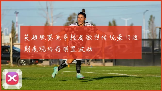 英超联赛竞争格局激烈传统豪门近期表现均存明显波动