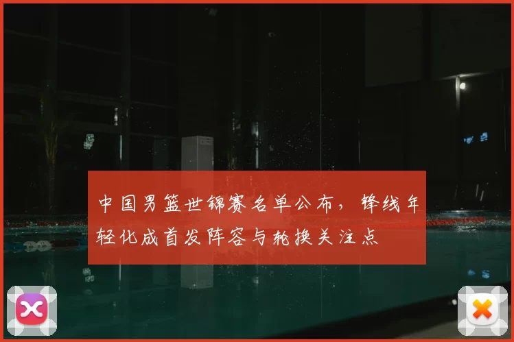 中国男篮世锦赛名单公布，锋线年轻化成首发阵容与轮换关注点