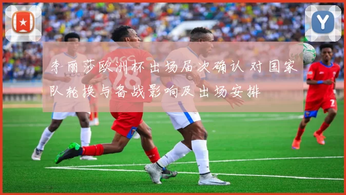 李丽莎欧洲杯出场届次确认 对国家队轮换与备战影响及出场安排