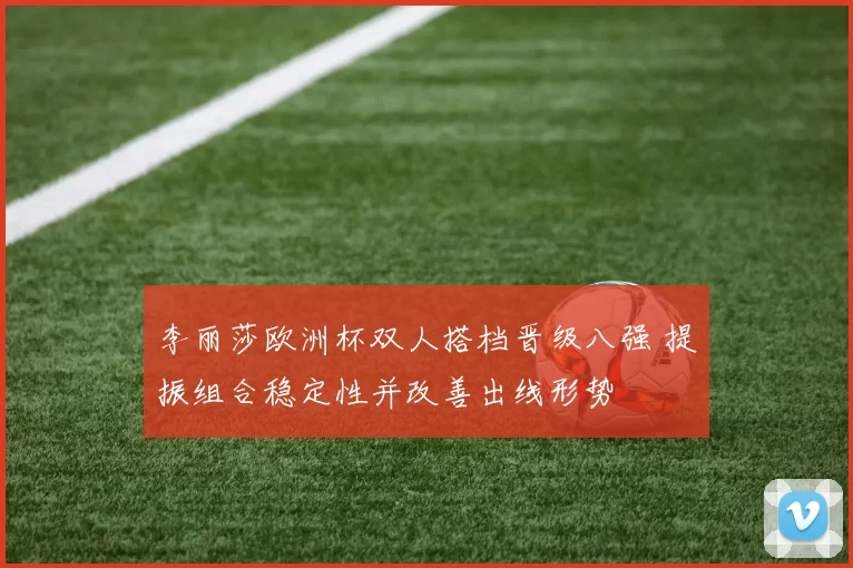 李丽莎欧洲杯双人搭档晋级八强 提振组合稳定性并改善出线形势