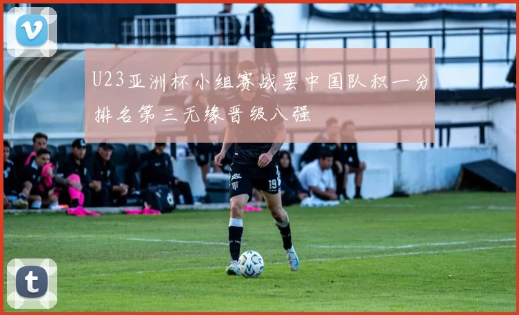 U23亚洲杯小组赛战罢中国队积一分排名第三无缘晋级八强