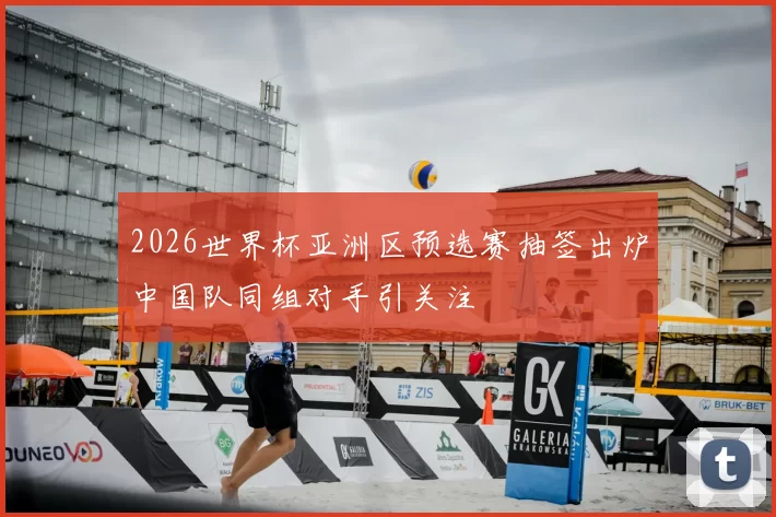 2026世界杯亚洲区预选赛抽签出炉中国队同组对手引关注