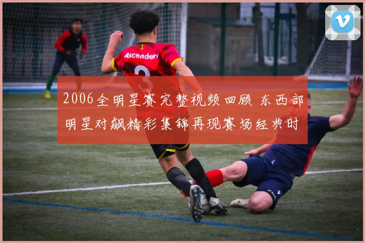 2006全明星赛完整视频回顾 东西部明星对飙精彩集锦再现赛场经典时刻