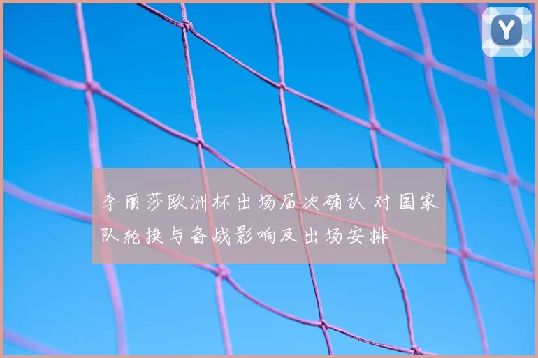 李丽莎欧洲杯出场届次确认 对国家队轮换与备战影响及出场安排