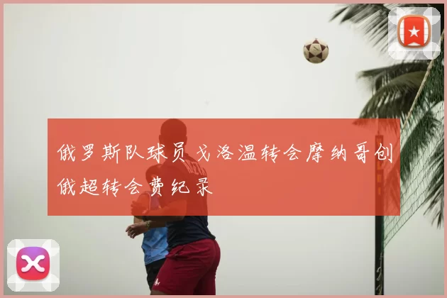 俄罗斯队球员戈洛温转会摩纳哥创俄超转会费纪录