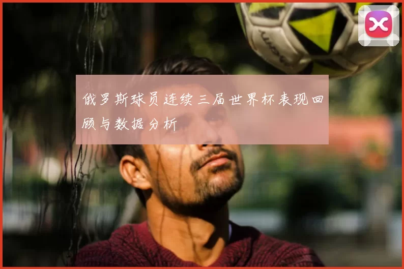 俄罗斯球员连续三届世界杯表现回顾与数据分析