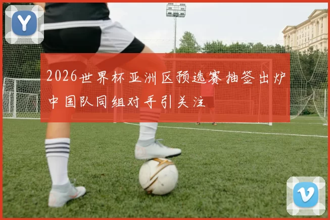2026世界杯亚洲区预选赛抽签出炉中国队同组对手引关注