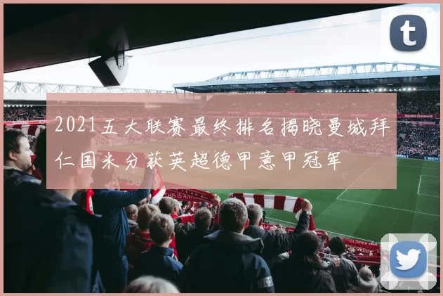2021五大联赛最终排名揭晓曼城拜仁国米分获英超德甲意甲冠军