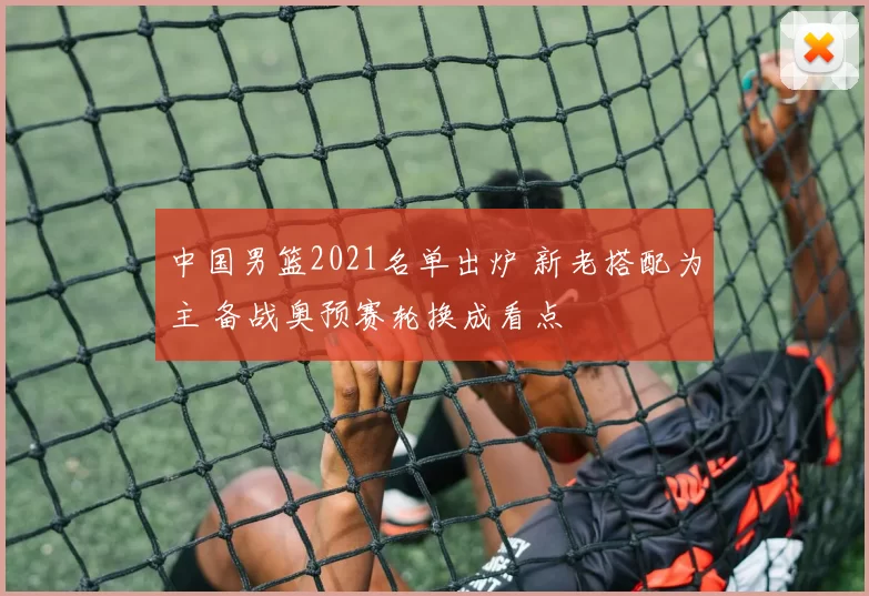 中国男篮2021名单出炉 新老搭配为主 备战奥预赛轮换成看点