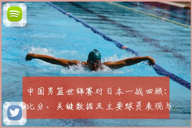 中国男篮世锦赛对日本一战回顾：比分、关键数据及主要球员表现与出线影响