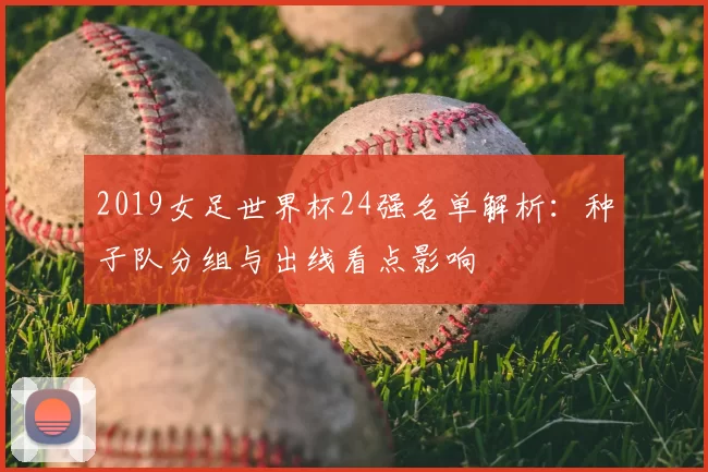 2019女足世界杯24强名单解析：种子队分组与出线看点影响
