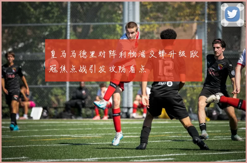 皇马马德里对阵利物浦交锋升级 欧冠焦点战引发攻防看点
