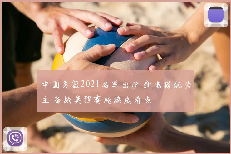 中国男篮2021名单出炉 新老搭配为主 备战奥预赛轮换成看点