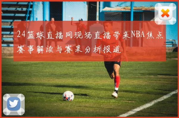 24篮球直播网现场直播带来NBA焦点赛事解读与赛果分析报道