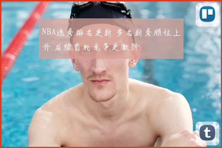 NBA选秀排名更新 多名新秀顺位上升 后续首轮竞争更激烈
