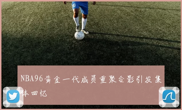 NBA96黄金一代成员重聚合影引发集体回忆