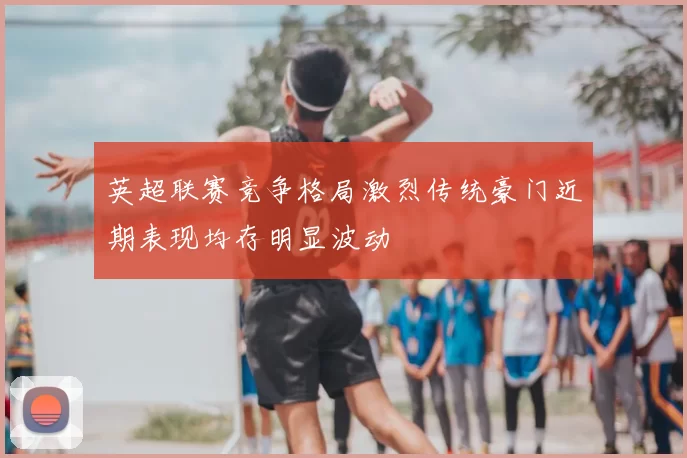英超联赛竞争格局激烈传统豪门近期表现均存明显波动