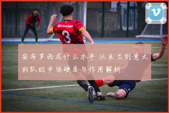 安布罗西尼什么水平 从米兰到意大利队的中场硬度与作用解析